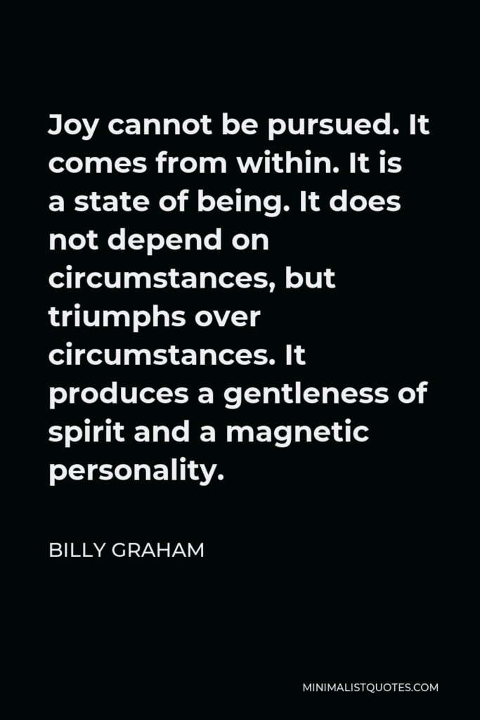 Billy Graham Quote - Joy cannot be pursued. It comes from within. It is a state of being. It does not depend on circumstances, but triumphs over circumstances. It produces a gentleness of spirit and a magnetic personality.
