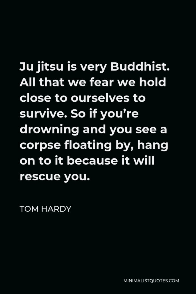 Tom Hardy Quote - Ju jitsu is very Buddhist. All that we fear we hold close to ourselves to survive. So if you’re drowning and you see a corpse floating by, hang on to it because it will rescue you.