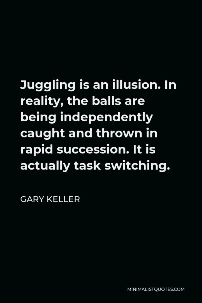 Gary Keller Quote - Juggling is an illusion. In reality, the balls are being independently caught and thrown in rapid succession. It is actually task switching.