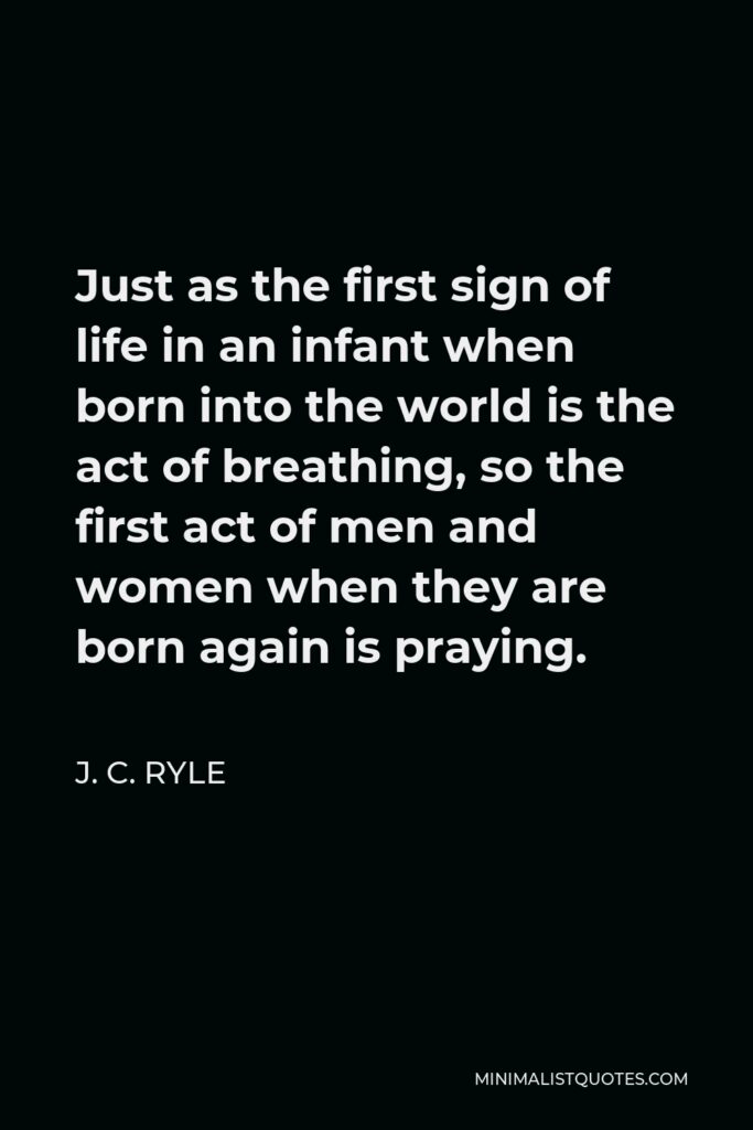 J. C. Ryle Quote - Just as the first sign of life in an infant when born into the world is the act of breathing, so the first act of men and women when they are born again is praying.