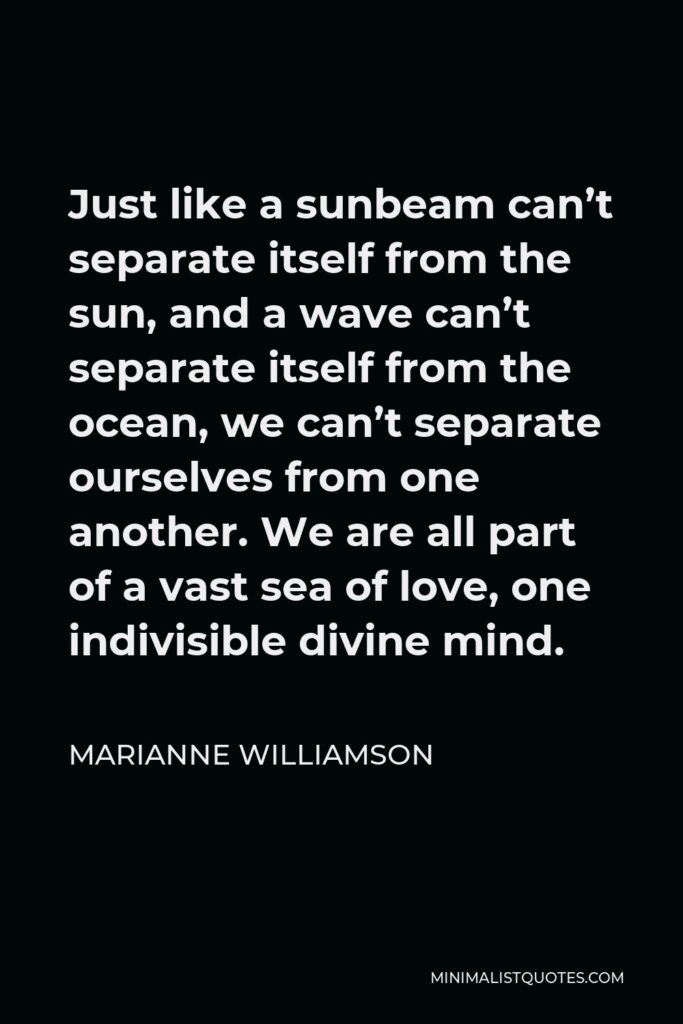Marianne Williamson Quote - Just like a sunbeam can’t separate itself from the sun, and a wave can’t separate itself from the ocean, we can’t separate ourselves from one another. We are all part of a vast sea of love, one indivisible divine mind.