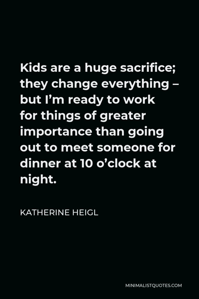 Katherine Heigl Quote - Kids are a huge sacrifice; they change everything – but I’m ready to work for things of greater importance than going out to meet someone for dinner at 10 o’clock at night.
