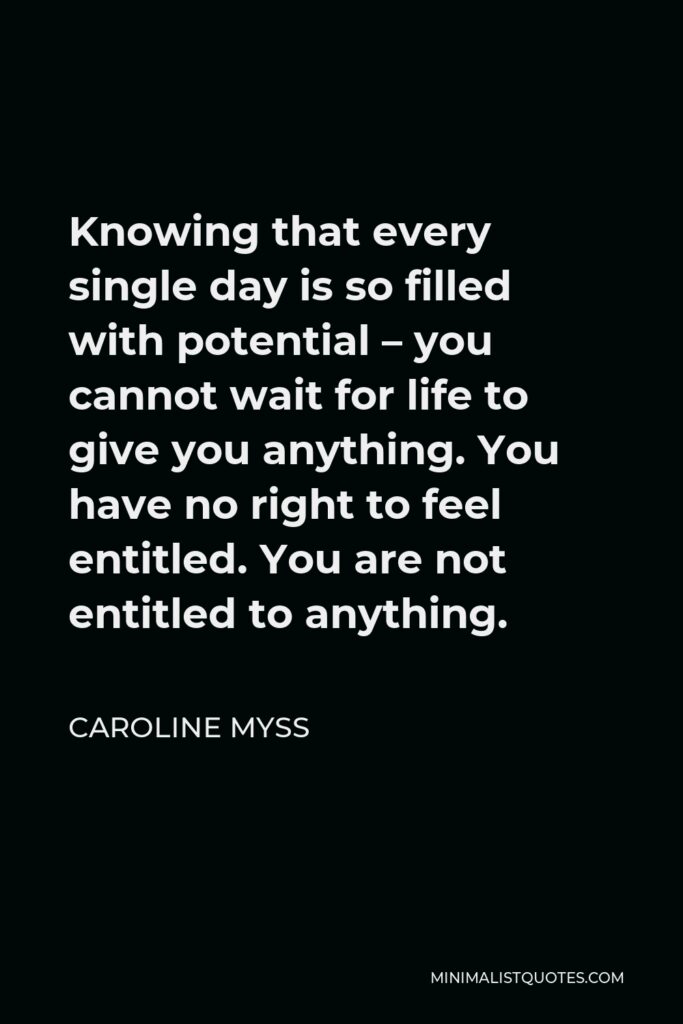 Caroline Myss Quote - Knowing that every single day is so filled with potential – you cannot wait for life to give you anything. You have no right to feel entitled. You are not entitled to anything.