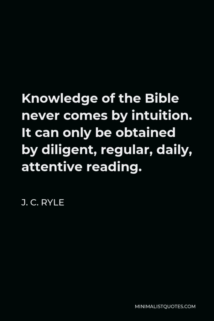 J. C. Ryle Quote - Knowledge of the Bible never comes by intuition. It can only be obtained by diligent, regular, daily, attentive reading.