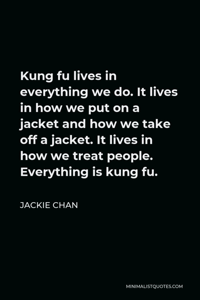 Jackie Chan Quote - Kung fu lives in everything we do. It lives in how we put on a jacket and how we take off a jacket. It lives in how we treat people. Everything is kung fu.