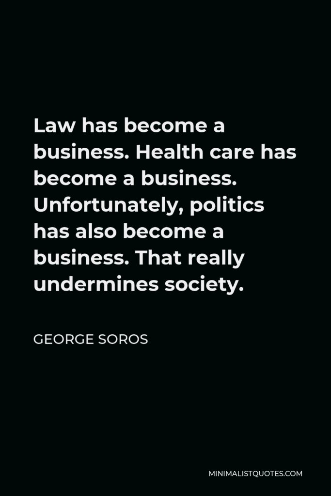 George Soros Quote - Law has become a business. Health care has become a business. Unfortunately, politics has also become a business. That really undermines society.