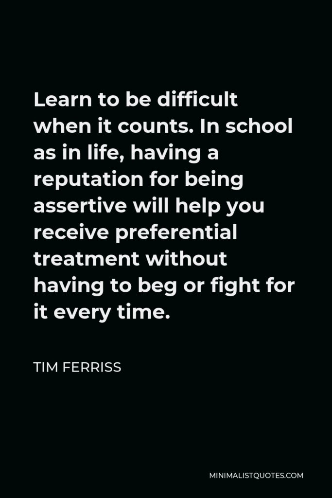 Tim Ferriss Quote - Learn to be difficult when it counts. In school as in life, having a reputation for being assertive will help you receive preferential treatment without having to beg or fight for it every time.