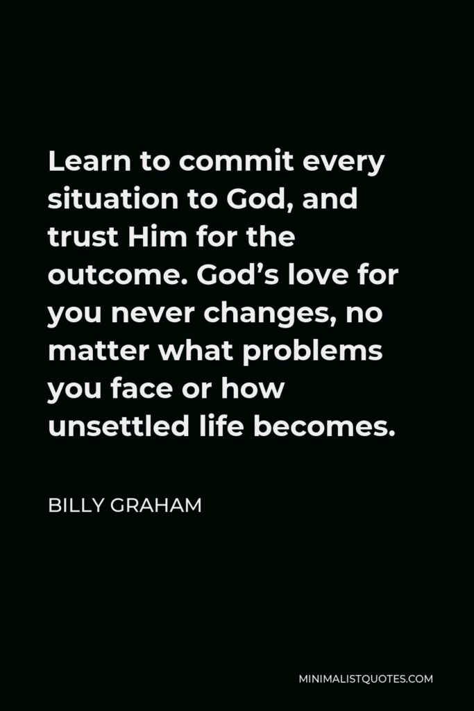 Billy Graham Quote - Learn to commit every situation to God, and trust Him for the outcome. God’s love for you never changes, no matter what problems you face or how unsettled life becomes.