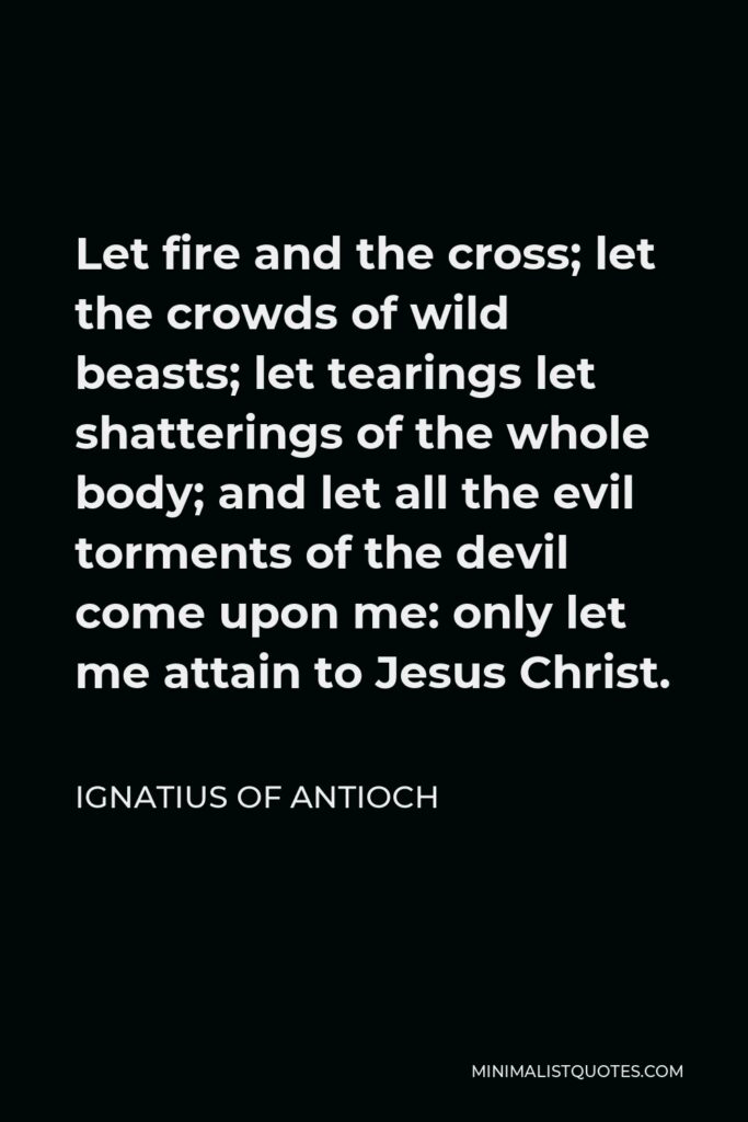Ignatius of Antioch Quote - Let fire and the cross; let the crowds of wild beasts; let tearings let shatterings of the whole body; and let all the evil torments of the devil come upon me: only let me attain to Jesus Christ.