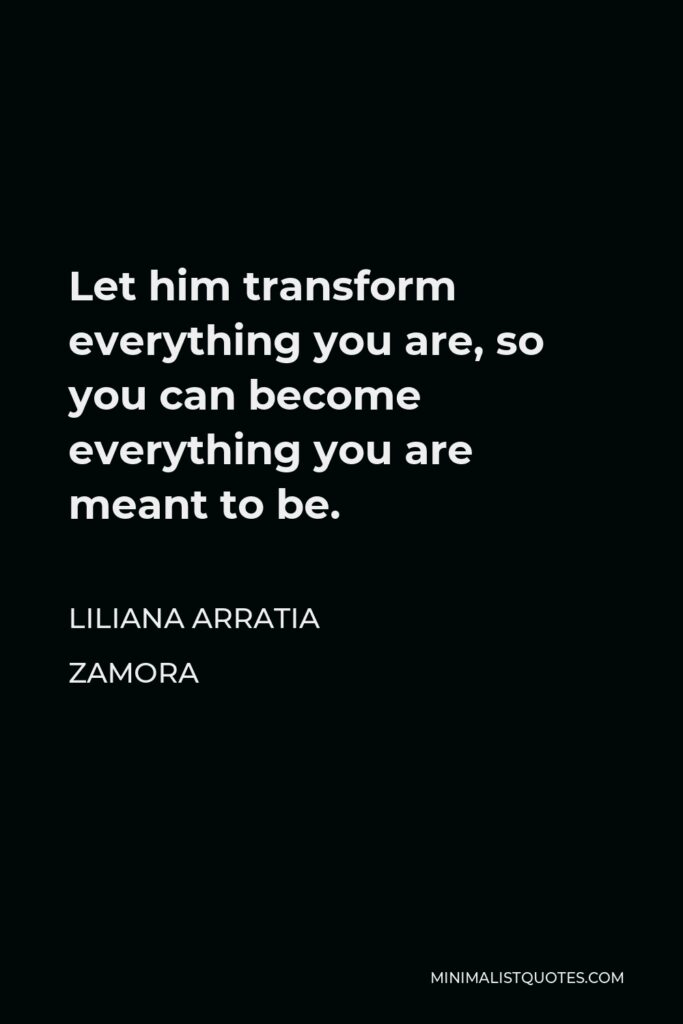 Liliana Arratia Zamora Quote - Let him transform everything you are, so you can become everything you are meant to be.