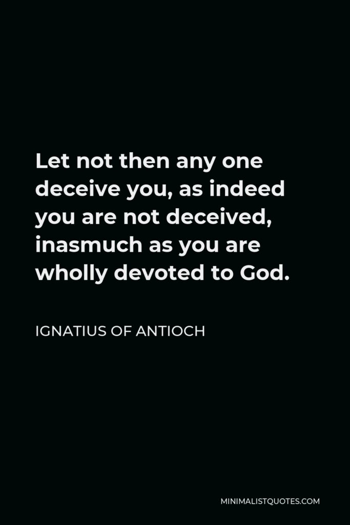 Ignatius of Antioch Quote - Let not then any one deceive you, as indeed you are not deceived, inasmuch as you are wholly devoted to God.