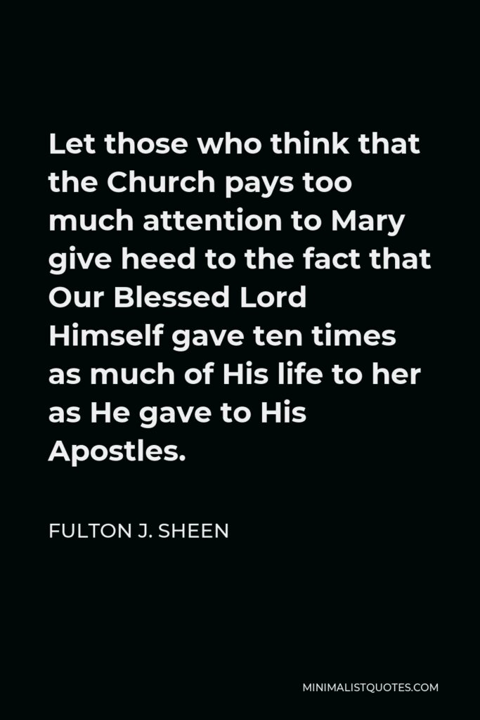 Fulton J. Sheen Quote - Let those who think that the Church pays too much attention to Mary give heed to the fact that Our Blessed Lord Himself gave ten times as much of His life to her as He gave to His Apostles.