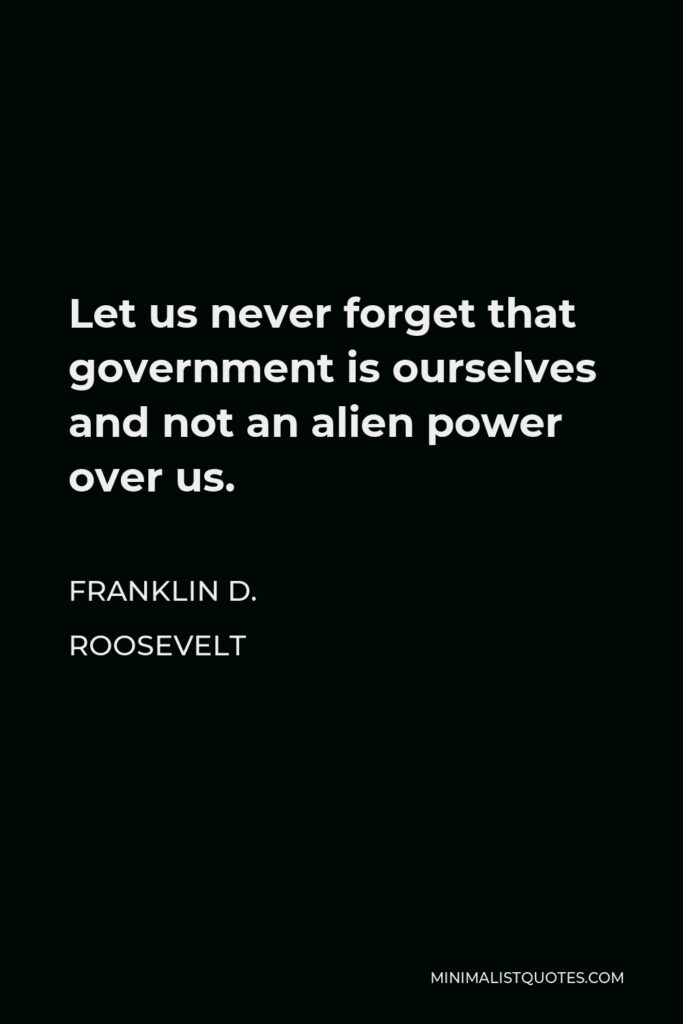 Franklin D. Roosevelt Quote - Let us never forget that government is ourselves and not an alien power over us. The ultimate rulers of our democracy are not a President and Senators and Congressmen and Government officials but the voters of this country.