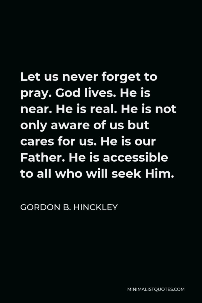 Gordon B. Hinckley Quote - Let us never forget to pray. God lives. He is near. He is real. He is not only aware of us but cares for us. He is our Father. He is accessible to all who will seek Him.