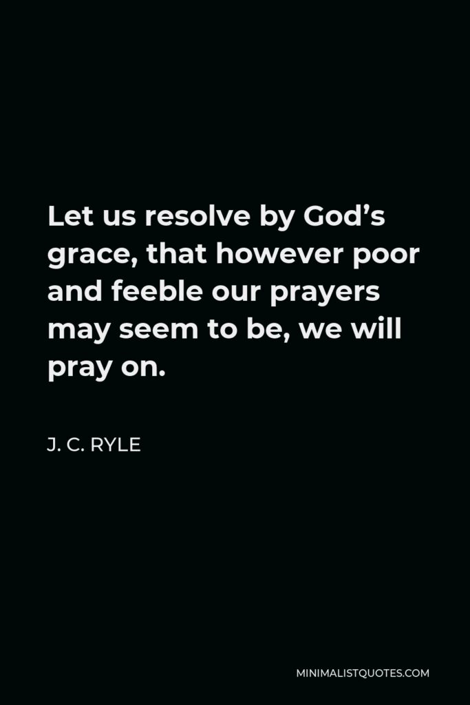 J. C. Ryle Quote - Let us resolve by God’s grace, that however poor and feeble our prayers may seem to be, we will pray on.