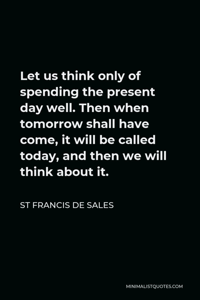 St Francis De Sales Quote - Let us think only of spending the present day well. Then when tomorrow shall have come, it will be called today, and then we will think about it.