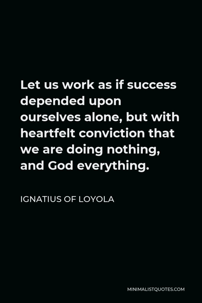 Ignatius of Loyola Quote - Let us work as if success depended upon ourselves alone, but with heartfelt conviction that we are doing nothing, and God everything.