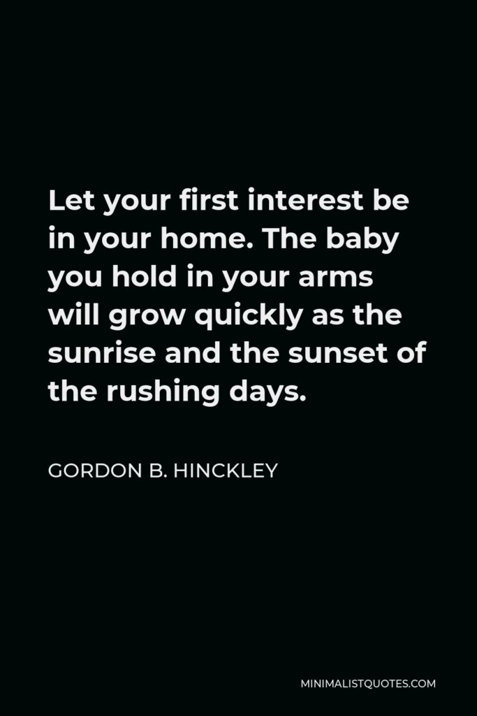 Gordon B. Hinckley Quote - Let your first interest be in your home. The baby you hold in your arms will grow quickly as the sunrise and the sunset of the rushing days.