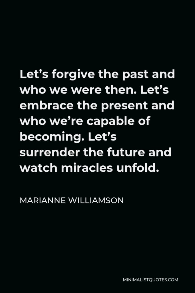Marianne Williamson Quote - Let’s forgive the past and who we were then. Let’s embrace the present and who we’re capable of becoming. Let’s surrender the future and watch miracles unfold.