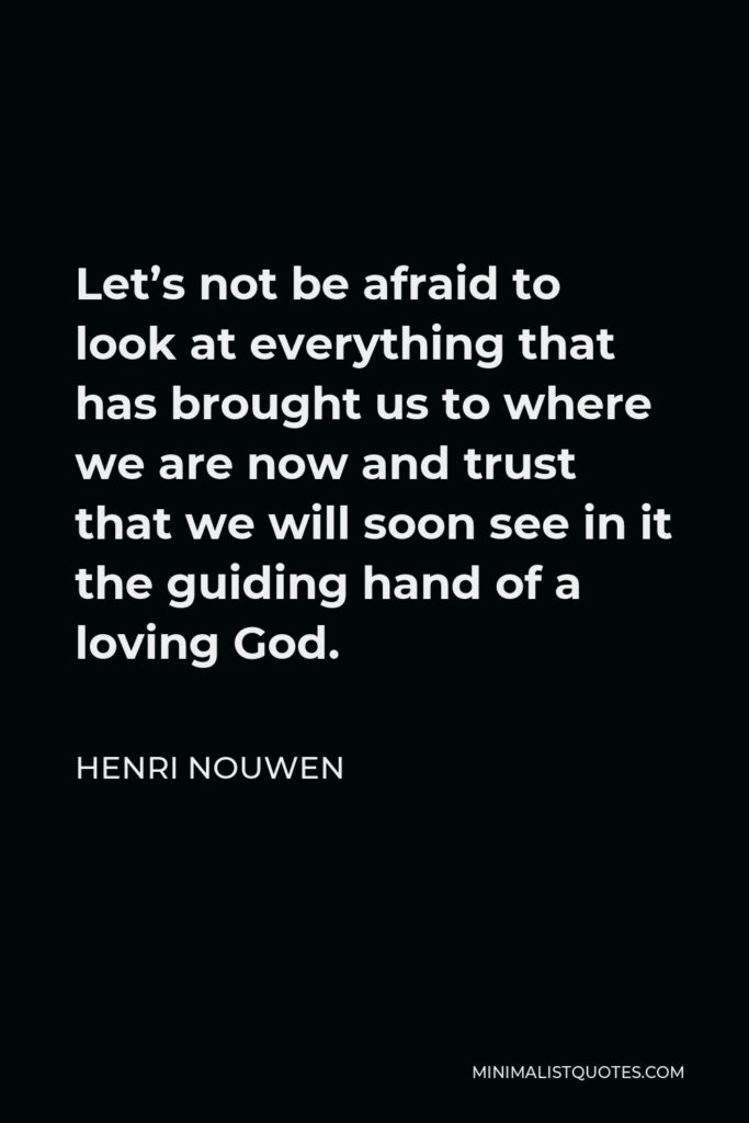 Henri Nouwen Quote - Let’s not be afraid to look at everything that has brought us to where we are now and trust that we will soon see in it the guiding hand of a loving God.