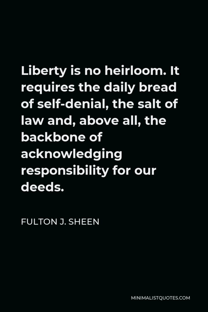 Fulton J. Sheen Quote - Liberty is no heirloom. It requires the daily bread of self-denial, the salt of law and, above all, the backbone of acknowledging responsibility for our deeds.