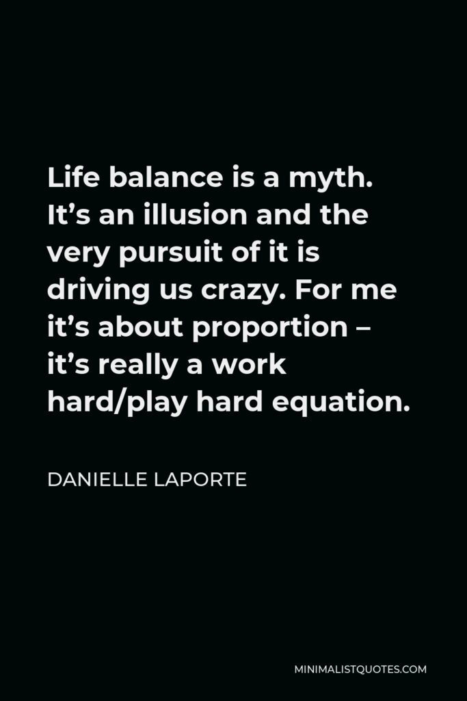 Danielle LaPorte Quote - Life balance is a myth. It’s an illusion and the very pursuit of it is driving us crazy. For me it’s about proportion – it’s really a work hard/play hard equation.
