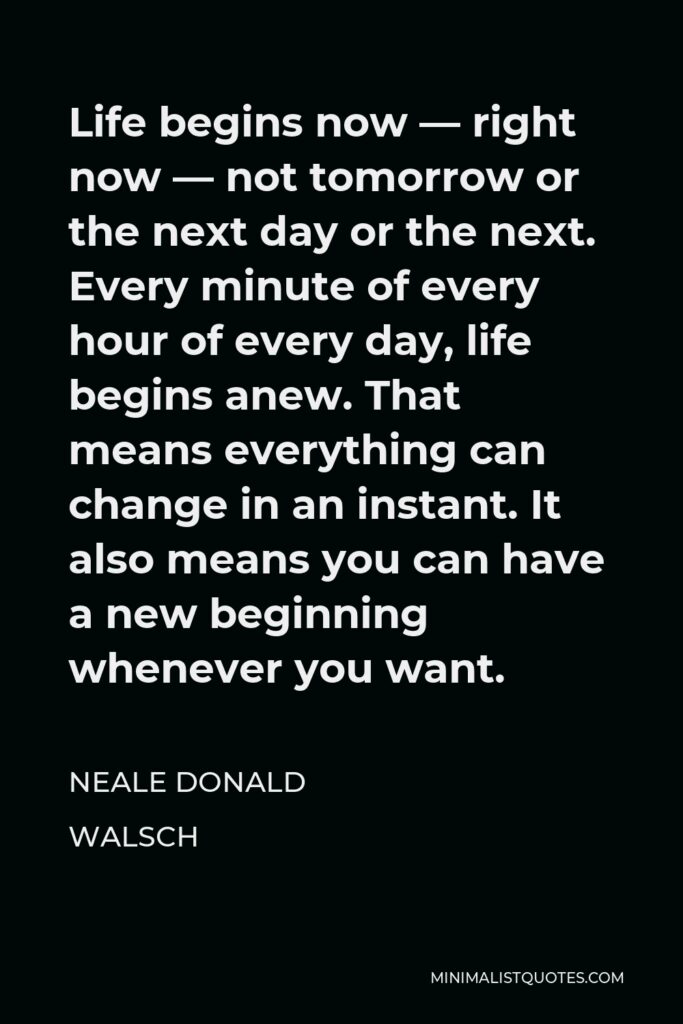 Neale Donald Walsch Quote - Life begins now — right now — not tomorrow or the next day or the next. Every minute of every hour of every day, life begins anew. That means everything can change in an instant. It also means you can have a new beginning whenever you want.
