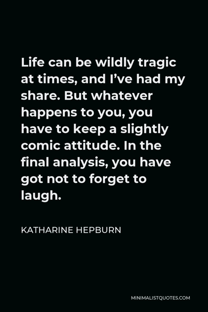 Katharine Hepburn Quote - Life can be wildly tragic at times, and I’ve had my share. But whatever happens to you, you have to keep a slightly comic attitude. In the final analysis, you have got not to forget to laugh.