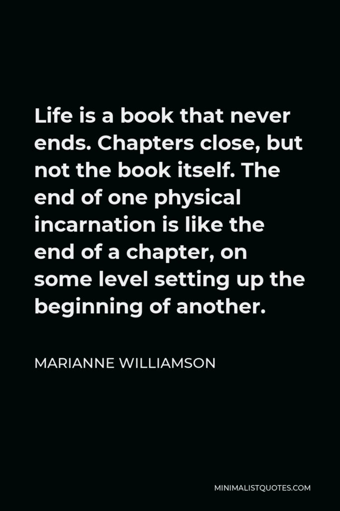 Marianne Williamson Quote - Life is a book that never ends. Chapters close, but not the book itself. The end of one physical incarnation is like the end of a chapter, on some level setting up the beginning of another.