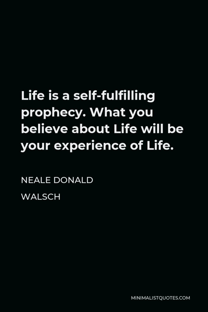 Neale Donald Walsch Quote - Life is a self-fulfilling prophecy. What you believe about Life will be your experience of Life.