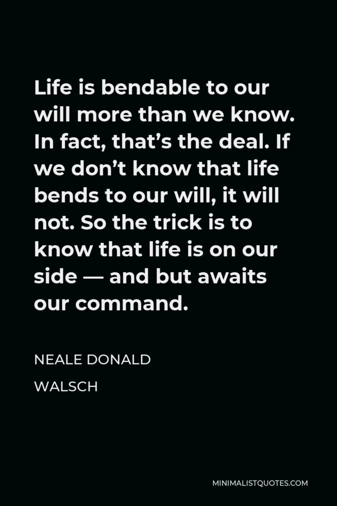 Neale Donald Walsch Quote - Life is bendable to our will more than we know. In fact, that’s the deal. If we don’t know that life bends to our will, it will not. So the trick is to know that life is on our side — and but awaits our command.