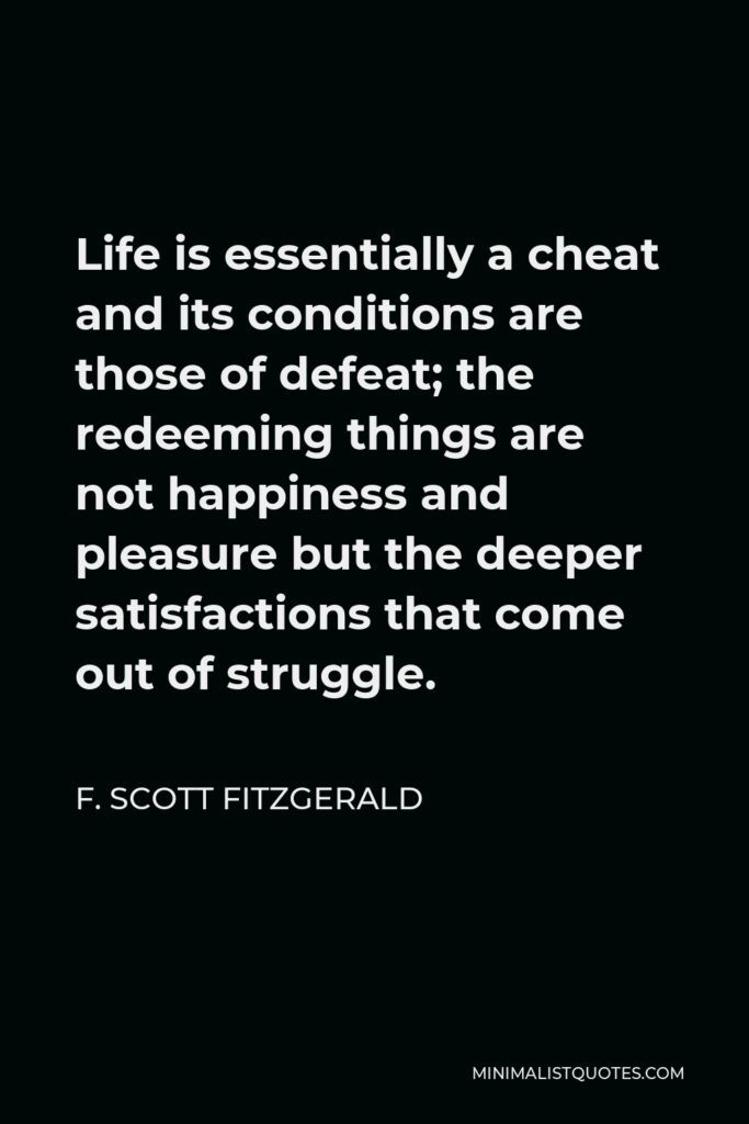 F. Scott Fitzgerald Quote - Life is essentially a cheat and its conditions are those of defeat; the redeeming things are not happiness and pleasure but the deeper satisfactions that come out of struggle.