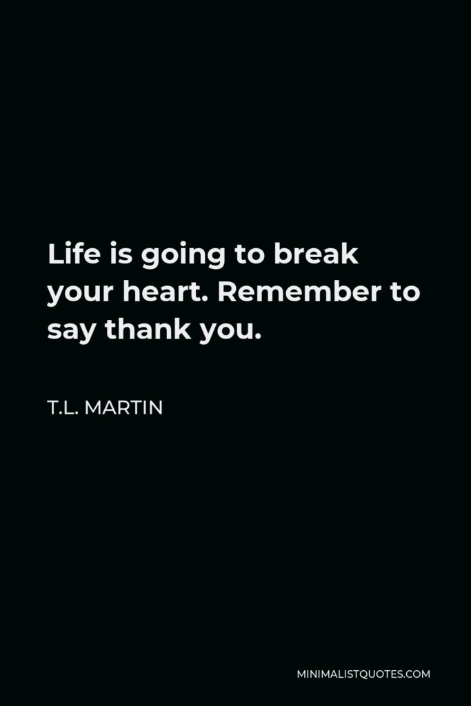 T.L. Martin Quote - Life is going to break your heart. Remember to say thank you.