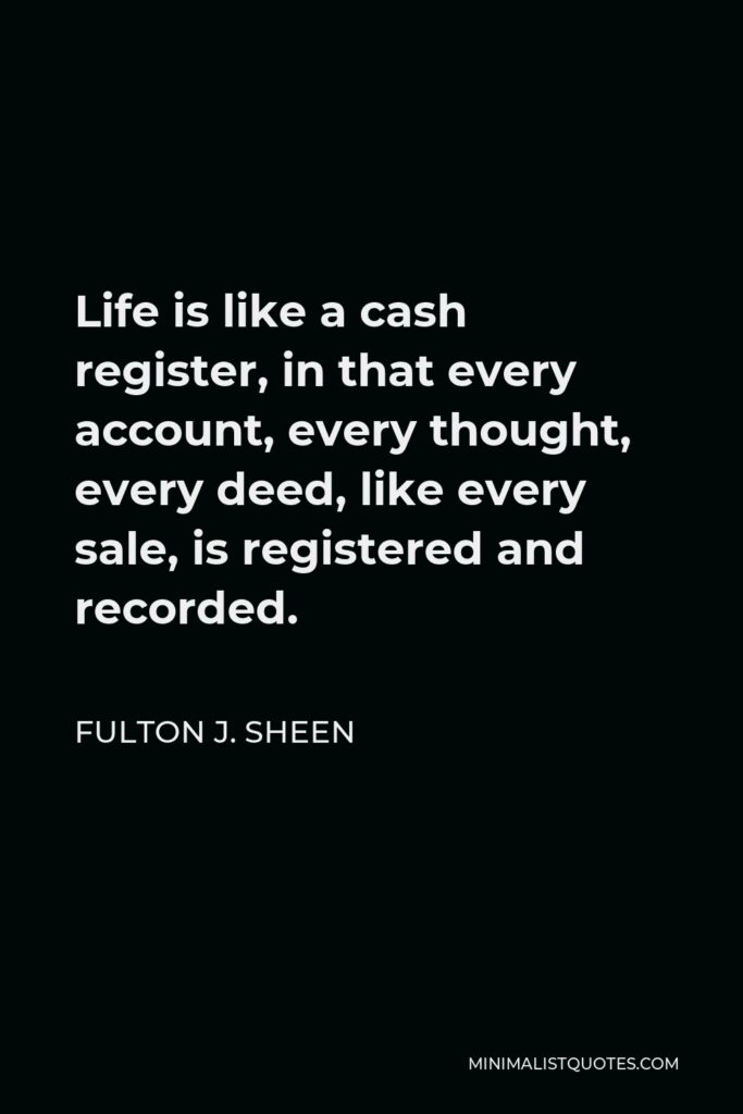 Fulton J. Sheen Quote - Life is like a cash register, in that every account, every thought, every deed, like every sale, is registered and recorded.
