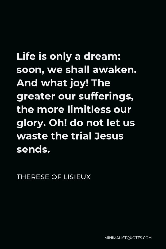 Therese of Lisieux Quote - Life is only a dream: soon, we shall awaken. And what joy! The greater our sufferings, the more limitless our glory. Oh! do not let us waste the trial Jesus sends.