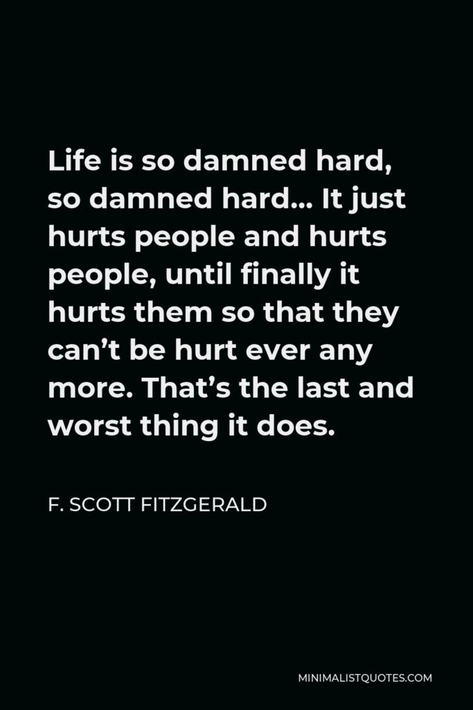 F. Scott Fitzgerald Quote - Life is so damned hard, so damned hard… It just hurts people and hurts people, until finally it hurts them so that they can’t be hurt ever any more. That’s the last and worst thing it does.