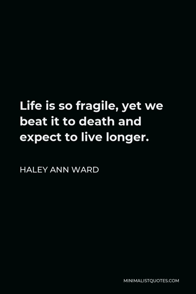 Haley Ann Ward Quote - Life is so fragile, yet we beat it to death and expect to live longer.