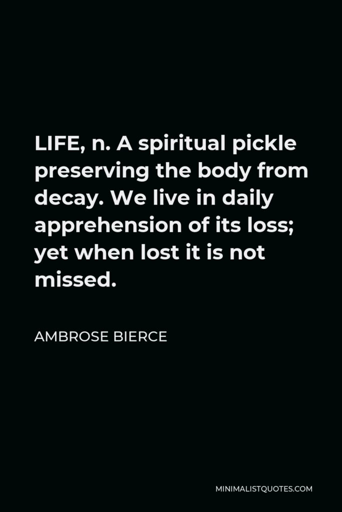 Ambrose Bierce Quote - LIFE, n. A spiritual pickle preserving the body from decay. We live in daily apprehension of its loss; yet when lost it is not missed.