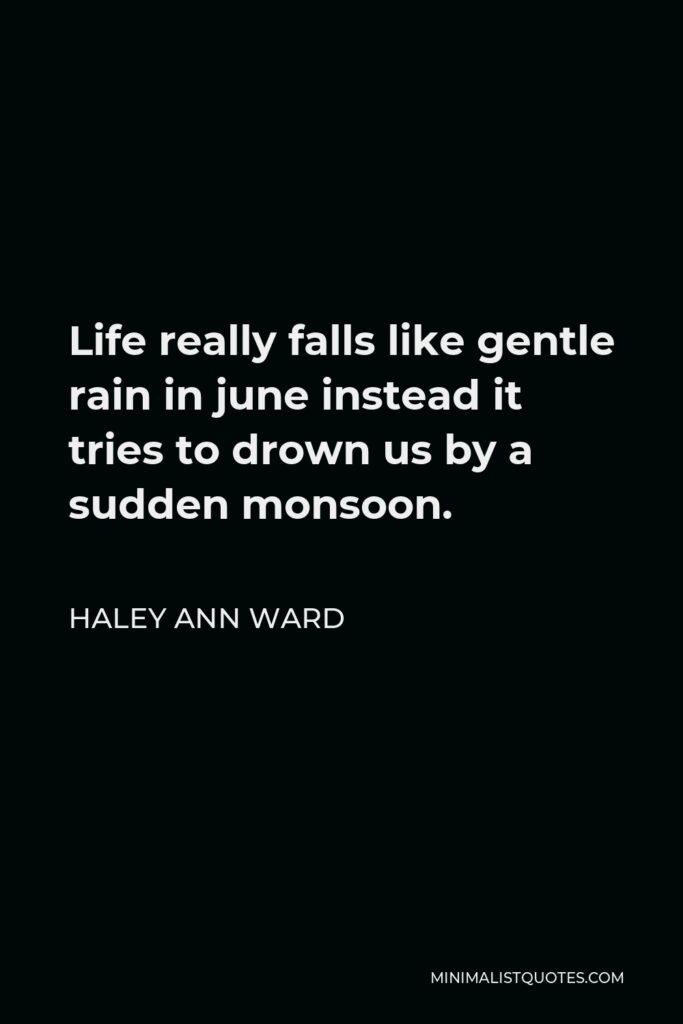 Haley Ann Ward Quote - Life really falls like gentle rain in june instead it tries to drown us by a sudden monsoon.