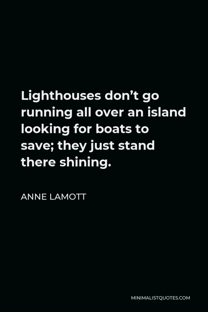 Anne Lamott Quote - Lighthouses don’t go running all over an island looking for boats to save; they just stand there shining.