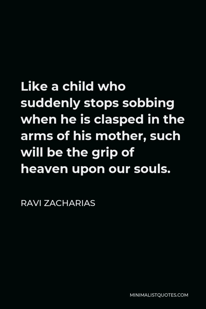 Ravi Zacharias Quote - Like a child who suddenly stops sobbing when he is clasped in the arms of his mother, such will be the grip of heaven upon our souls.