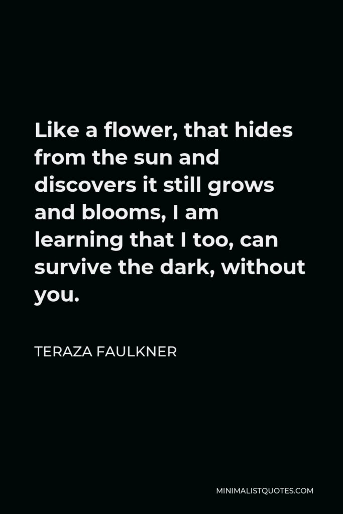 Teraza Faulkner Quote - Like a flower, that hides from the sun and discovers it still grows and blooms, I am learning that I too, can survive the dark, without you.