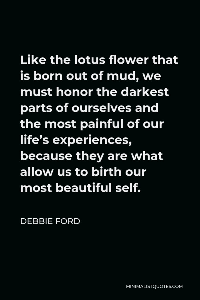 Debbie Ford Quote - Like the lotus flower that is born out of mud, we must honor the darkest parts of ourselves and the most painful of our life’s experiences, because they are what allow us to birth our most beautiful self.