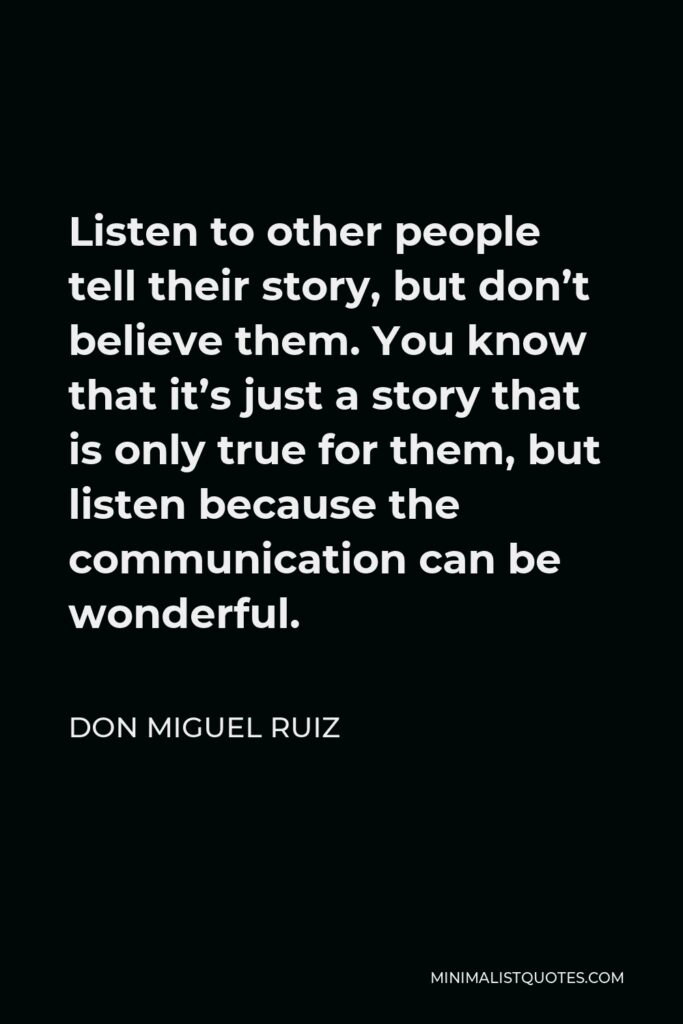 Don Miguel Ruiz Quote - Listen to other people tell their story, but don’t believe them. You know that it’s just a story that is only true for them, but listen because the communication can be wonderful.