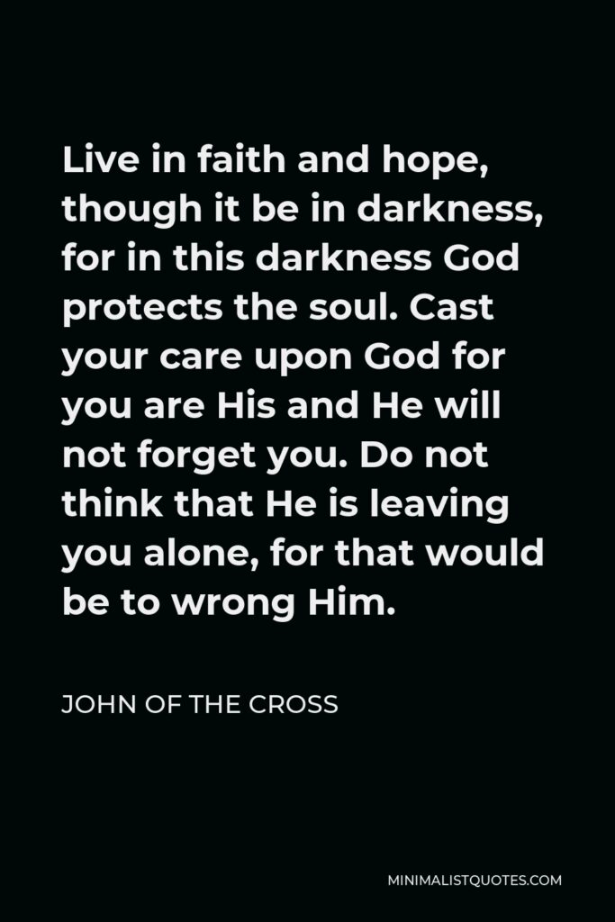 John of the Cross Quote - Live in faith and hope, though it be in darkness, for in this darkness God protects the soul. Cast your care upon God for you are His and He will not forget you. Do not think that He is leaving you alone, for that would be to wrong Him.