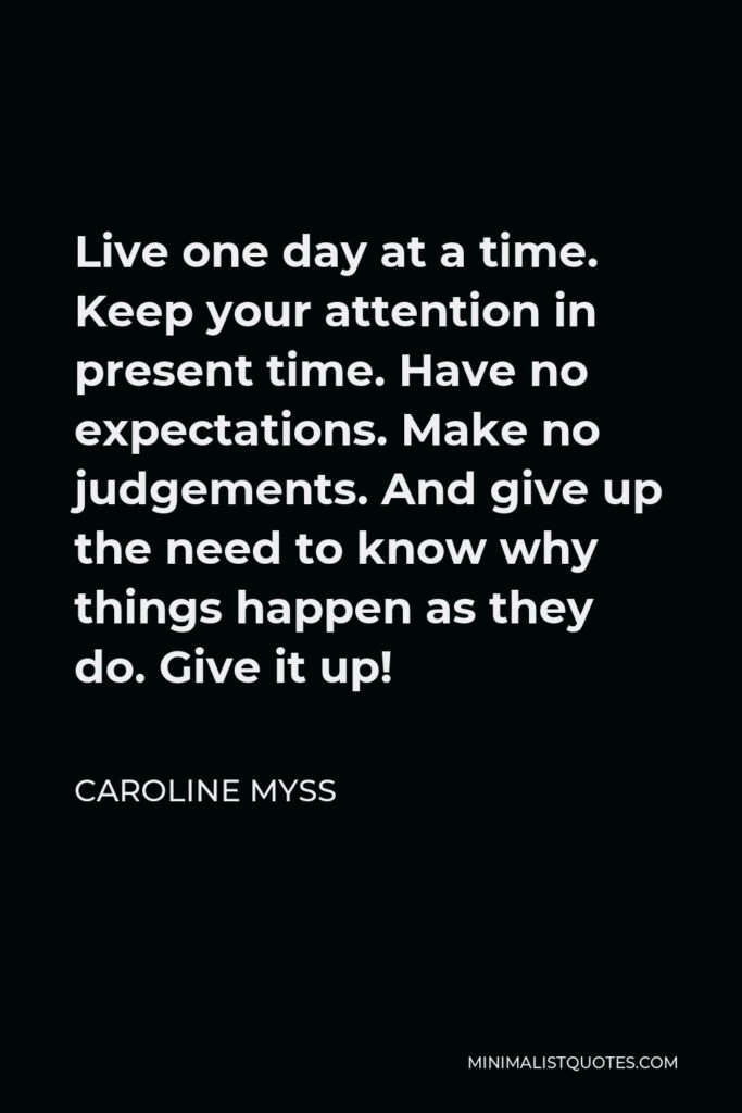 Caroline Myss Quote - Live one day at a time. Keep your attention in present time. Have no expectations. Make no judgements. And give up the need to know why things happen as they do. Give it up!