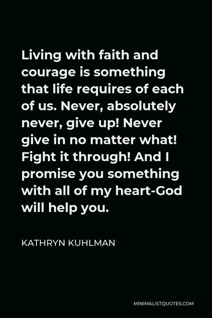 Kathryn Kuhlman Quote - Living with faith and courage is something that life requires of each of us. Never, absolutely never, give up! Never give in no matter what! Fight it through! And I promise you something with all of my heart-God will help you.