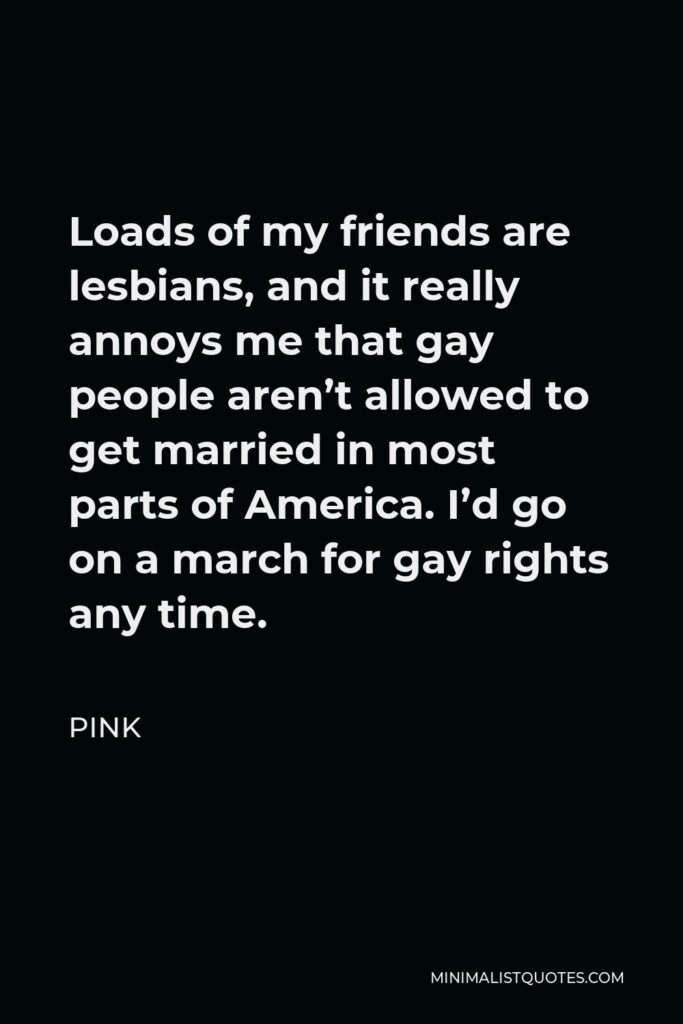 Pink Quote - Loads of my friends are lesbians, and it really annoys me that gay people aren’t allowed to get married in most parts of America. I’d go on a march for gay rights any time.