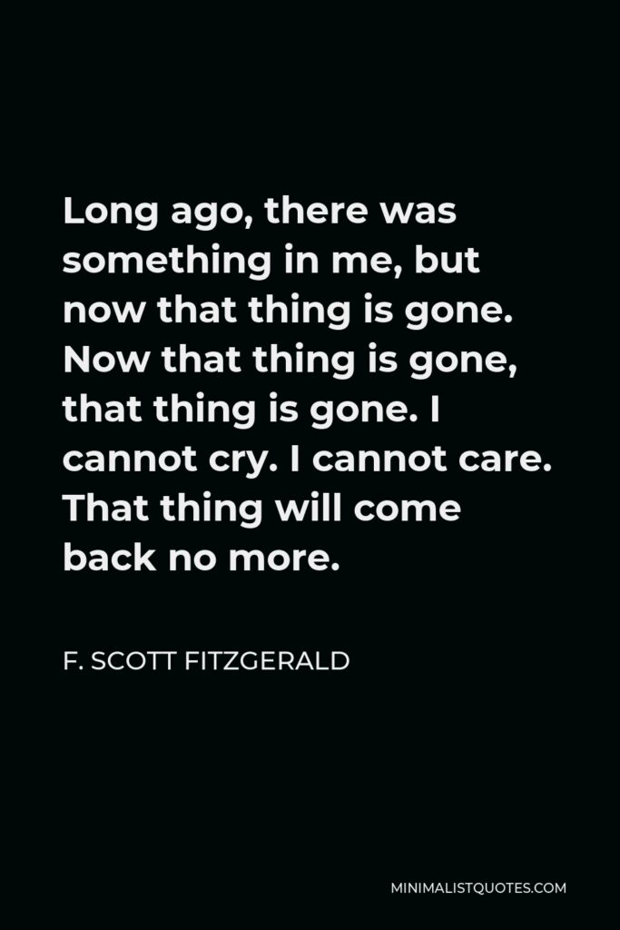 F. Scott Fitzgerald Quote - Long ago, there was something in me, but now that thing is gone. Now that thing is gone, that thing is gone. I cannot cry. I cannot care. That thing will come back no more.