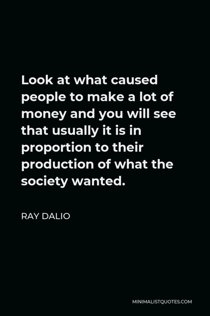 Ray Dalio Quote - Look at what caused people to make a lot of money and you will see that usually it is in proportion to their production of what the society wanted.